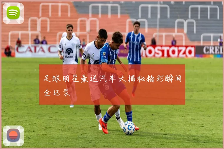 足球明星豪送汽车大揭秘精彩瞬间全记录