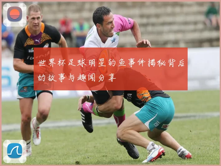 世界杯足球明星钓鱼事件揭秘背后的故事与趣闻分享