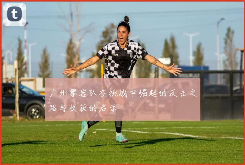 广州攀岩队在挑战中崛起的反击之路与收获的启示
