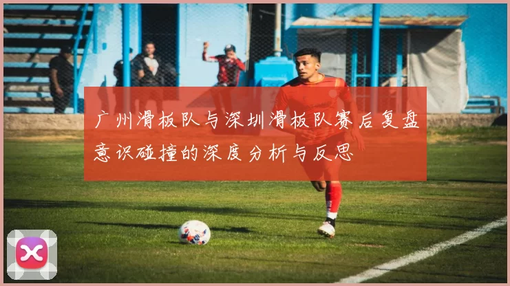 广州滑板队与深圳滑板队赛后复盘意识碰撞的深度分析与反思