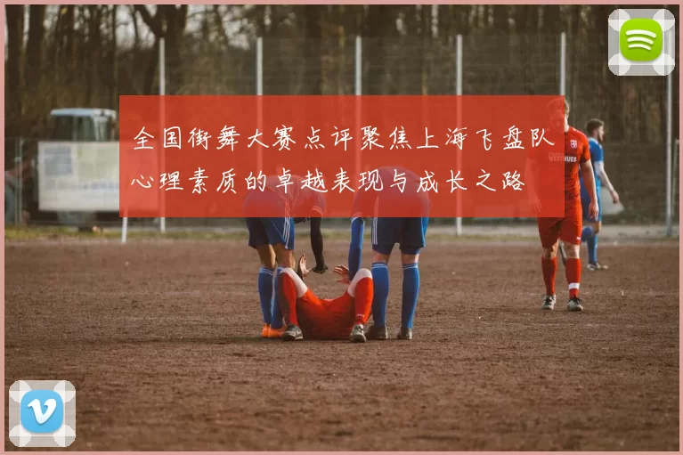 全国街舞大赛点评聚焦上海飞盘队心理素质的卓越表现与成长之路