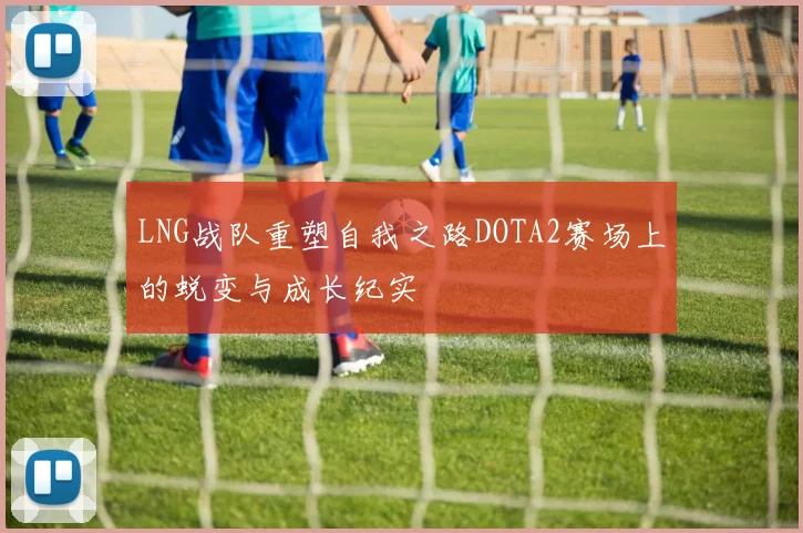 LNG战队重塑自我之路DOTA2赛场上的蜕变与成长纪实