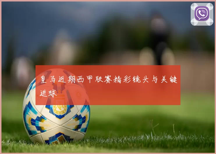 皇马近期西甲联赛精彩镜头与关键进球