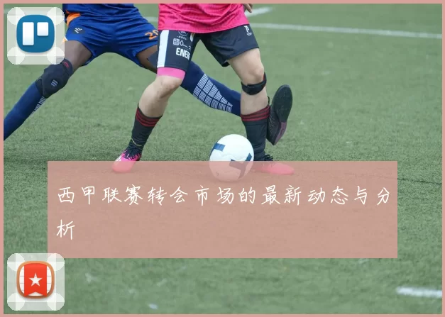 西甲联赛转会市场的最新动态与分析