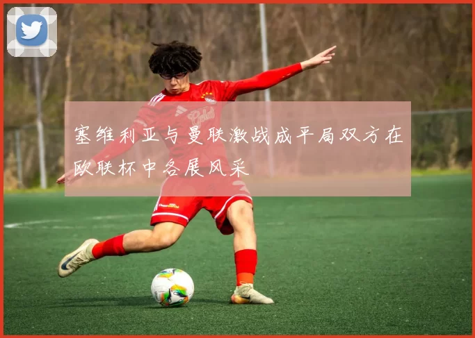 塞维利亚与曼联激战成平局双方在欧联杯中各展风采