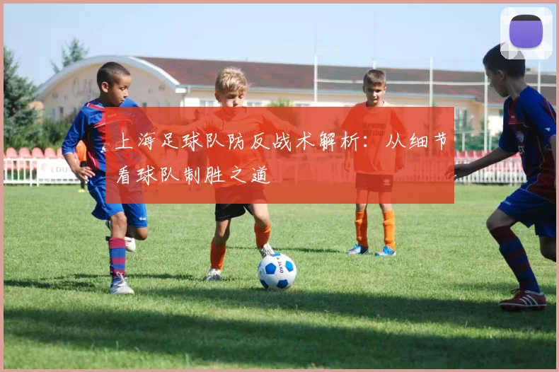上海足球队防反战术解析：从细节看球队制胜之道