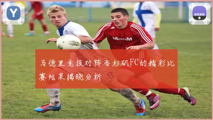 马德里竞技对阵洛杉矶FC的精彩比赛结果揭晓分析